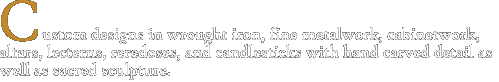 Custom designs in wrought iron, fine metalwork, cabinetwork, altars, lecterns, reredoses, and candlesticks with hand carved detail as well as sacred sculpture.